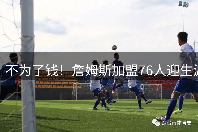 不为了钱！詹姆斯加盟76人迎生涯最低薪资 新赛季年薪388万