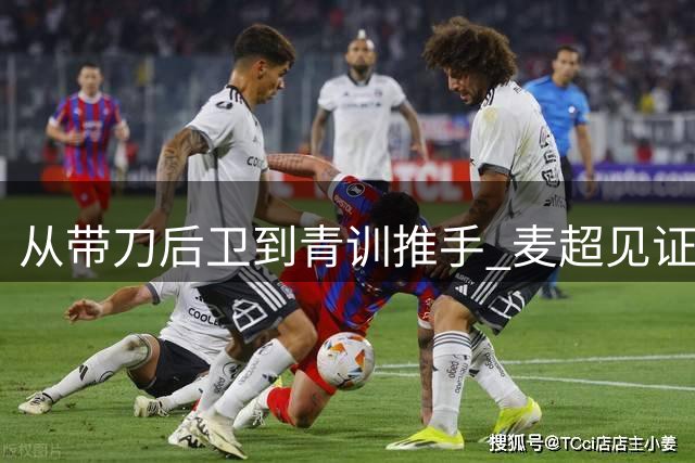 从"带刀后卫"到青训推手 麦超见证中国足球30年沉浮