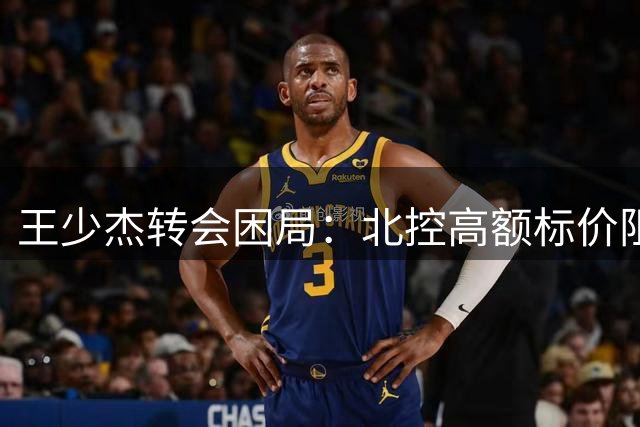 王少杰转会困局：北控高额标价阻断广东续约之路