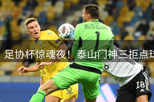 足协杯惊魂夜！泰山门神三拒点球 逆转三镇晋级八强