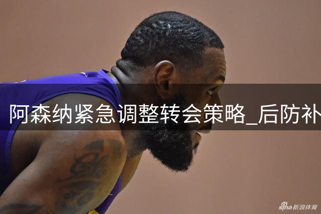 阿森纳紧急调整转会策略 后防补强势在必行
