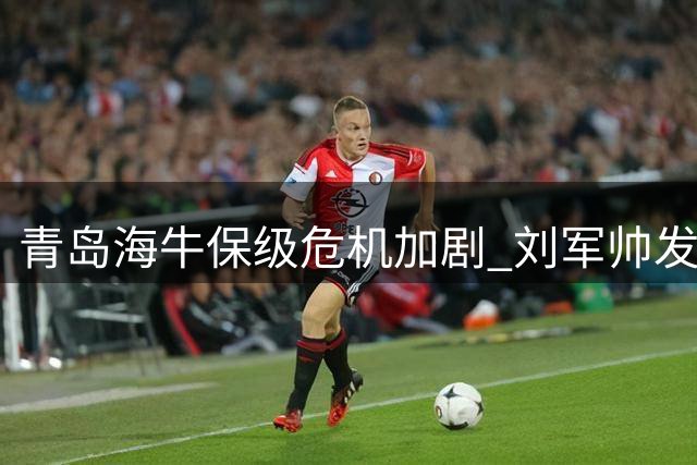 青岛海牛保级危机加剧 刘军帅发声：愿与球迷并肩战斗到最后