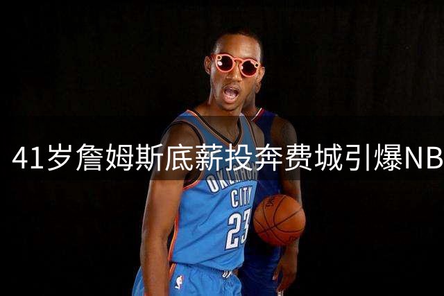41岁詹姆斯底薪投奔费城引爆NBA 76人商业价值一夜暴涨创纪录